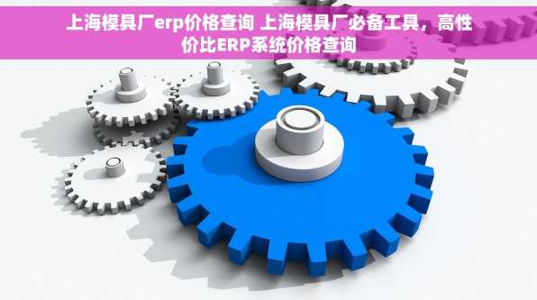 上海模具厂erp价格查询 上海模具厂必备工具，高性价比ERP系统价格查询