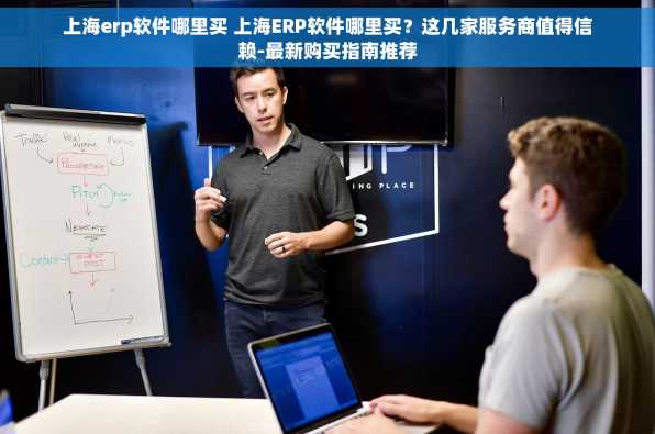 上海erp软件哪里买 上海ERP软件哪里买？这几家服务商值得信赖-最新购买指南推荐