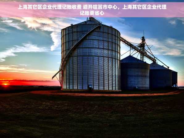 上海其它区企业代理记账收费 避开喧嚣市中心，上海其它区企业代理记账更省心