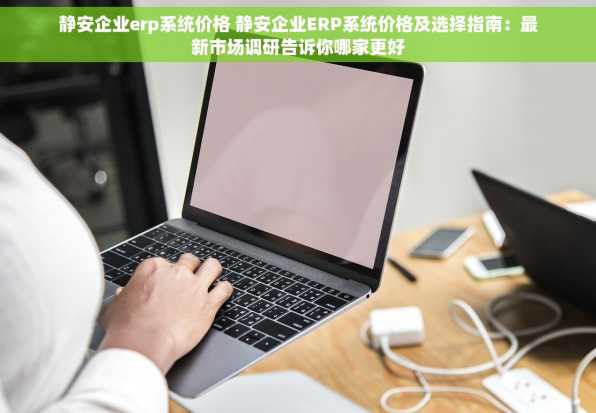 静安企业erp系统价格 静安企业ERP系统价格及选择指南：最新市场调研告诉你哪家更好