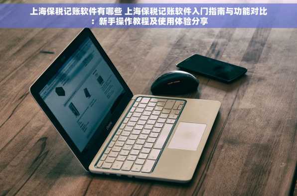 上海保税记账软件有哪些 上海保税记账软件入门指南与功能对比：新手操作教程及使用体验分享