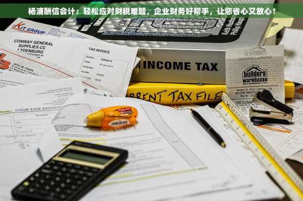 杨浦酬信会计：轻松应对财税难题，企业财务好帮手，让您省心又放心！