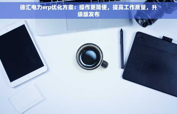 徐汇电力erp优化方案：操作更简便，提高工作质量，升级版发布