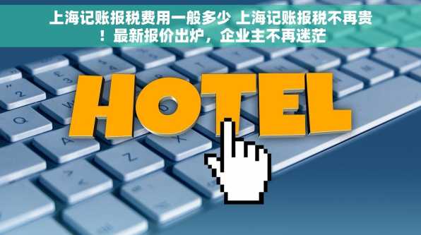 上海记账报税费用一般多少 上海记账报税不再贵！最新报价出炉，企业主不再迷茫