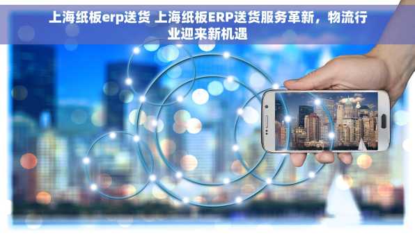 上海纸板erp送货 上海纸板ERP送货服务革新，物流行业迎来新机遇