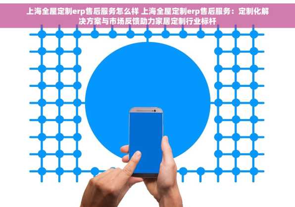 上海全屋定制erp售后服务怎么样 上海全屋定制erp售后服务：定制化解决方案与市场反馈助力家居定制行业标杆