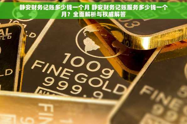 静安财务记账多少钱一个月 静安财务记账服务多少钱一个月？全面解析与权威解答