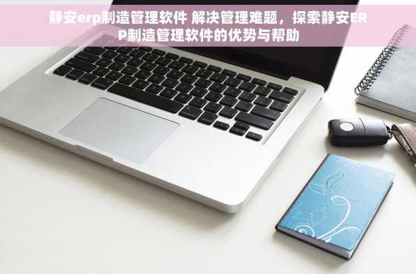 静安erp制造管理软件 解决管理难题，探索静安ERP制造管理软件的优势与帮助