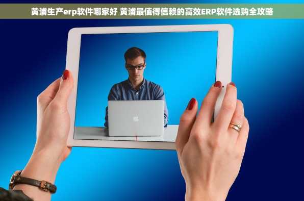 黄浦生产erp软件哪家好 黄浦最值得信赖的高效ERP软件选购全攻略