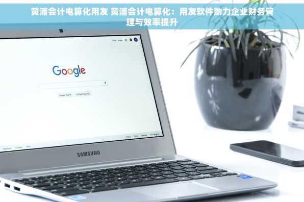 黄浦会计电算化用友 黄浦会计电算化：用友软件助力企业财务管理与效率提升