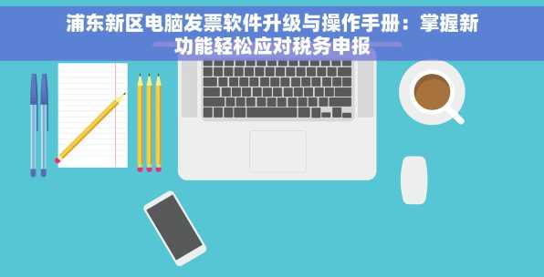 浦东新区电脑发票软件升级与操作手册：掌握新功能轻松应对税务申报