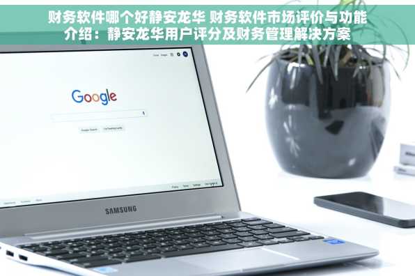 财务软件哪个好静安龙华 财务软件市场评价与功能介绍：静安龙华用户评分及财务管理解决方案