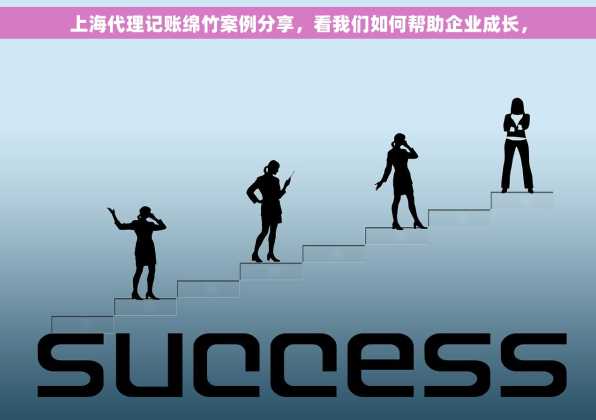 上海代理记账绵竹案例分享，看我们如何帮助企业成长，