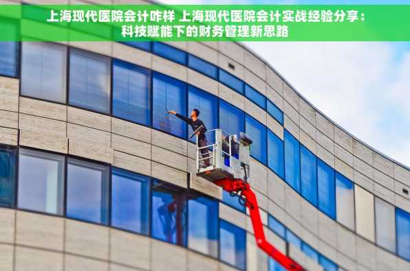 上海现代医院会计咋样 上海现代医院会计实战经验分享：科技赋能下的财务管理新思路