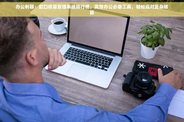 办公利器：虹口核算管理系统排行榜，高效办公必备工具，轻松应对复杂核算
