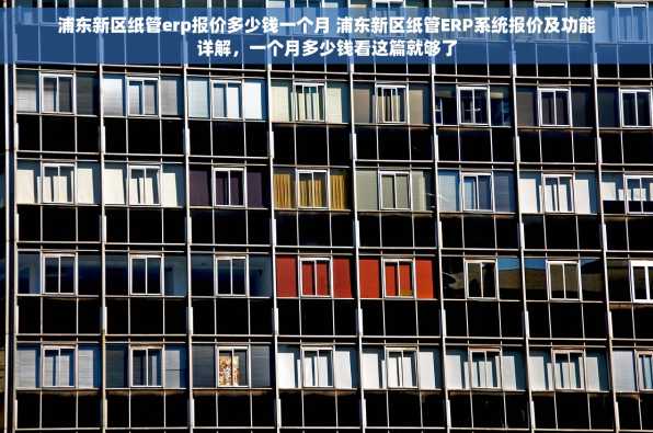 浦东新区纸管erp报价多少钱一个月 浦东新区纸管ERP系统报价及功能详解，一个月多少钱看这篇就够了