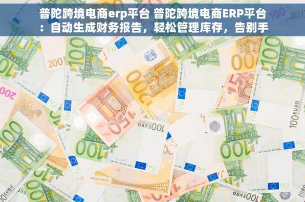 普陀跨境电商erp平台 普陀跨境电商ERP平台：自动生成财务报告，轻松管理库存，告别手工报表与断货烦恼