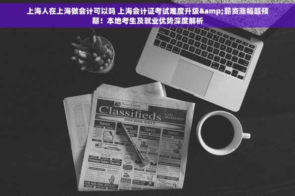 上海人在上海做会计可以吗 上海会计证考试难度升级&薪资涨幅超预期！本地考生及就业优势深度解析