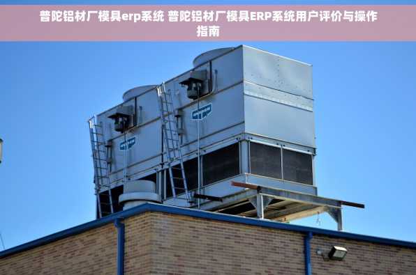 普陀铝材厂模具erp系统 普陀铝材厂模具ERP系统用户评价与操作指南