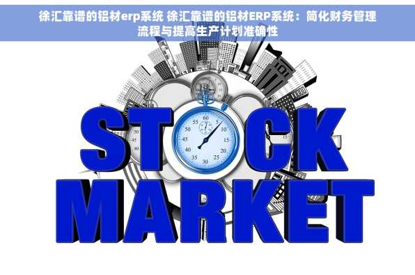 徐汇靠谱的铝材erp系统 徐汇靠谱的铝材ERP系统：简化财务管理流程与提高生产计划准确性