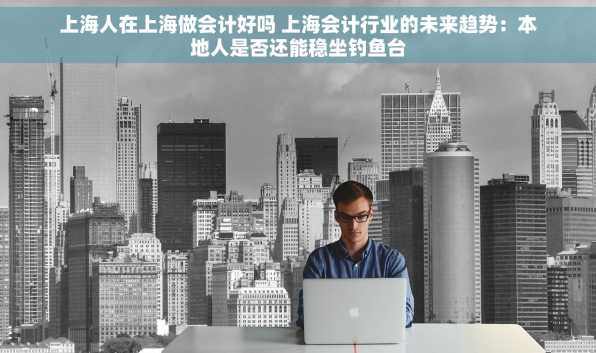 上海人在上海做会计好吗 上海会计行业的未来趋势：本地人是否还能稳坐钓鱼台