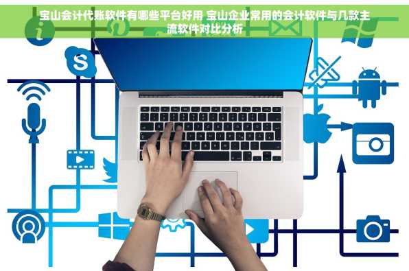 宝山会计代账软件有哪些平台好用 宝山企业常用的会计软件与几款主流软件对比分析