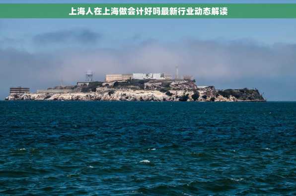 上海人在上海做会计好吗最新行业动态解读