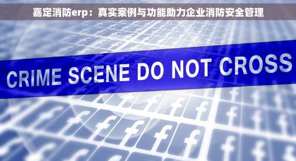 嘉定消防erp：真实案例与功能助力企业消防安全管理
