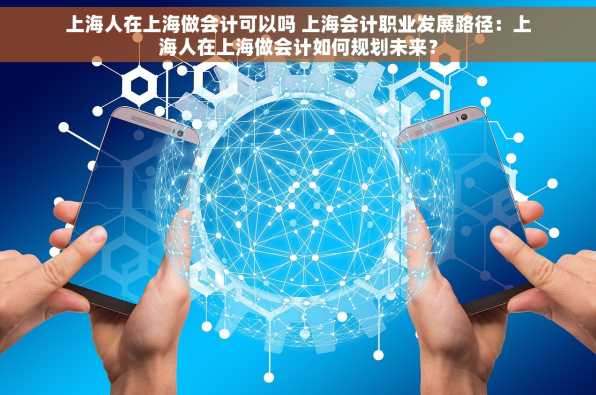 上海人在上海做会计可以吗 上海会计职业发展路径：上海人在上海做会计如何规划未来？