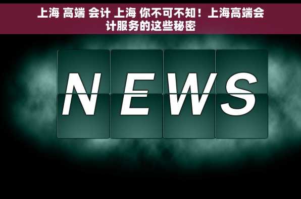 上海 高端 会计 上海 你不可不知！上海高端会计服务的这些秘密