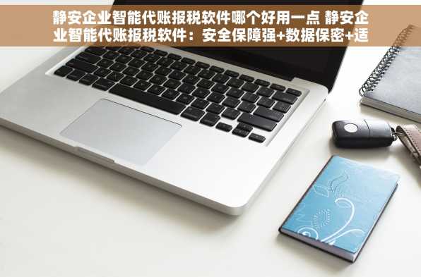 静安企业智能代账报税软件哪个好用一点 静安企业智能代账报税软件：安全保障强+数据保密+适用范围广