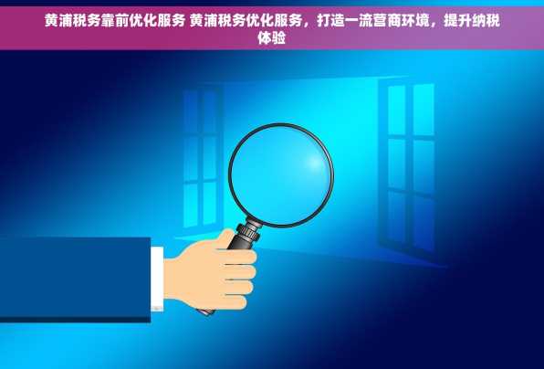 黄浦税务靠前优化服务 黄浦税务优化服务，打造一流营商环境，提升纳税体验