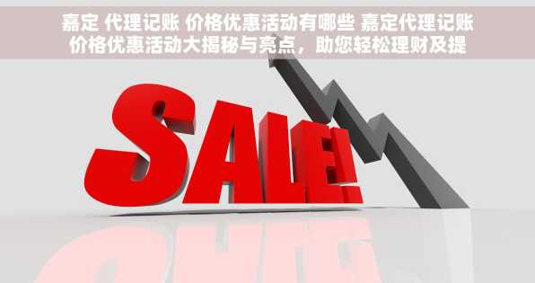 嘉定 代理记账 价格优惠活动有哪些 嘉定代理记账价格优惠活动大揭秘与亮点，助您轻松理财及提升企业财务效率