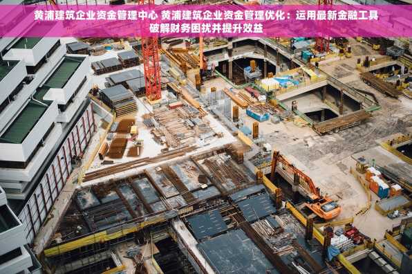 黄浦建筑企业资金管理中心 黄浦建筑企业资金管理优化：运用最新金融工具破解财务困扰并提升效益