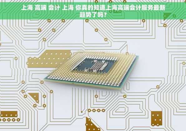 上海 高端 会计 上海 你真的知道上海高端会计服务最新趋势了吗？