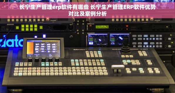 长宁生产管理erp软件有哪些 长宁生产管理ERP软件优势对比及案例分析