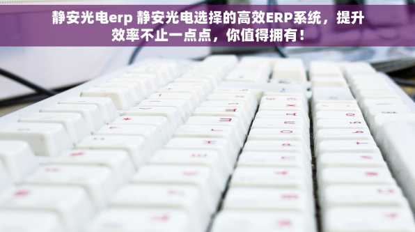 静安光电erp 静安光电选择的高效ERP系统，提升效率不止一点点，你值得拥有！