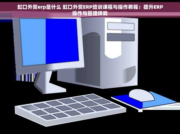虹口外贸erp是什么 虹口外贸ERP培训课程与操作教程：提升ERP操作与管理技能