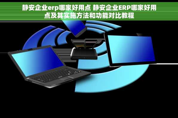 静安企业erp哪家好用点 静安企业ERP哪家好用点及其实施方法和功能对比教程