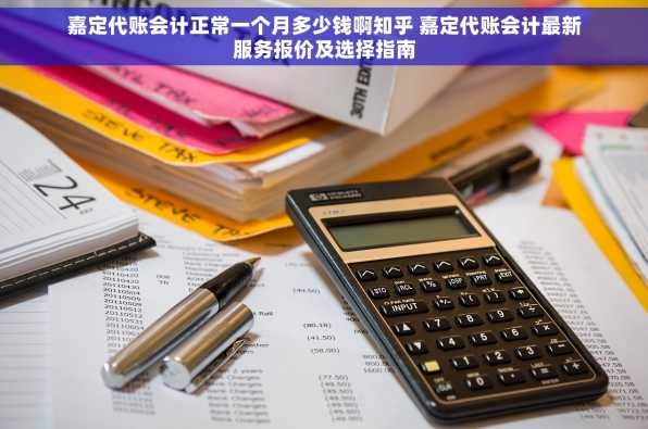 嘉定代账会计正常一个月多少钱啊知乎 嘉定代账会计最新服务报价及选择指南
