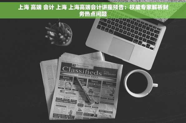 上海 高端 会计 上海 上海高端会计讲座预告：权威专家解析财务热点问题