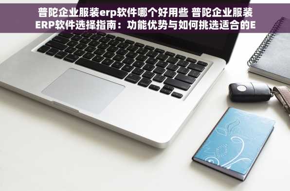 普陀企业服装erp软件哪个好用些 普陀企业服装ERP软件选择指南：功能优势与如何挑选适合的ERP系统