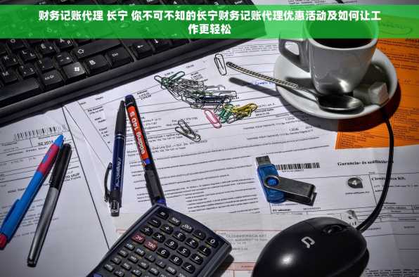 财务记账代理 长宁 你不可不知的长宁财务记账代理优惠活动及如何让工作更轻松