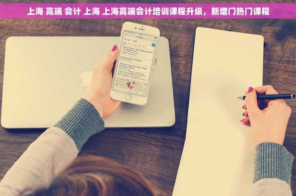 上海 高端 会计 上海 上海高端会计培训课程升级，新增门热门课程