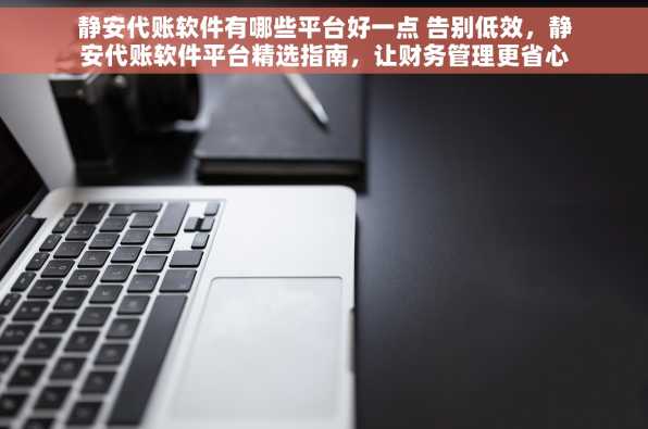 静安代账软件有哪些平台好一点 告别低效，静安代账软件平台精选指南，让财务管理更省心提升企业竞争力