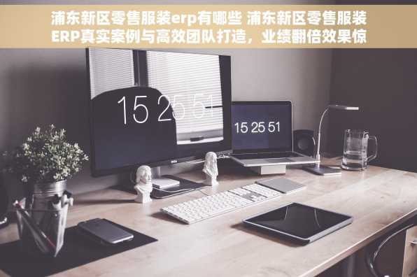 浦东新区零售服装erp有哪些 浦东新区零售服装ERP真实案例与高效团队打造，业绩翻倍效果惊人！