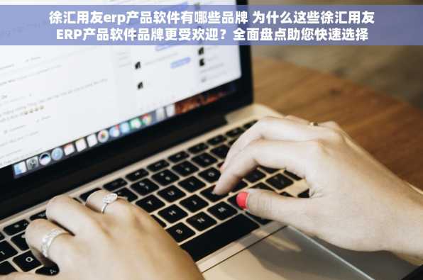 徐汇用友erp产品软件有哪些品牌 为什么这些徐汇用友ERP产品软件品牌更受欢迎？全面盘点助您快速选择
