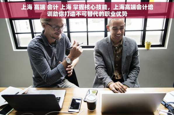 上海 高端 会计 上海 掌握核心技能，上海高端会计培训助你打造不可替代的职业优势