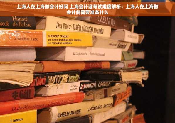 上海人在上海做会计好吗 上海会计证考试难度解析：上海人在上海做会计前需要准备什么