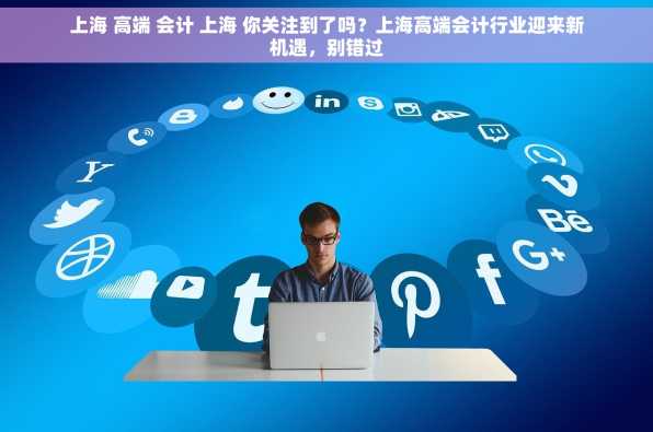 上海 高端 会计 上海 你关注到了吗？上海高端会计行业迎来新机遇，别错过